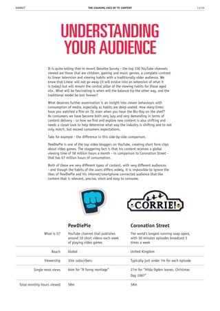 UNDERSTANDING
YOUR AUDIENCE
It is quite telling that in recent Deloitte Survey - the top 100 YouTube channels
viewed are those that are children, gaming and music genres, a complete contrast
to linear television and viewing habits with a traditionally older audience. We
know that Linear will not go away (it will evolve into an extension of what it
is today) but will remain the central pillar of the viewing habits for those aged
45+. What will be fascinating is when will the balance tip the other way, and the
traditional model be lost forever?
What deserves further examination is an insight into viewer behaviours with
consumption of media, especially as habits are deep-seated. How many times
have you watched a film on TV, even when you have the Blu-Ray on the shelf?
As consumers we have become both very lazy and very demanding in terms of
content delivery - so how we find and explore new content is also shifting and
needs a closer look to help determine what way the industry is shifting and to not
only match, but exceed consumers expectations.
Take for example - the difference in this side-by-side comparison.
PewDiePie is one of the top video bloggers on YouTube, creating short form clips
about video games. The staggering fact is that his content receives a global
viewing time of 58 million hours a month - in comparison to Coronation Street -
that has 67 million hours of consumption.
Both of these are very different types of content, with very different audiences
- and though the habits of the users differs widely, it is impossible to ignore the
likes of PewDiePie and his internet/smartphone connected audience that like
content that is relevant, precise, short and easy to consume.
THE CHANING FACE OF TV CONTENT 13/19RAWNET
PewDiePie
YouTube channel that publishes
around 10 short videos each week
of playing video games
Global
35m subscribers
64m for “A funny montage”
montage”ddddddd
58m
Coronation Street
The world’s longest running soap opera,
with 30 minutes episodes broadcast 5
times a week
United Kingdom
Typically just under 7m for each episode
27m for “Hilda Ogden leaves, Christmas
Day 1987”
58m
What is it?
Reach
Viewership
Single most views
Total monthly hours viewed
 
