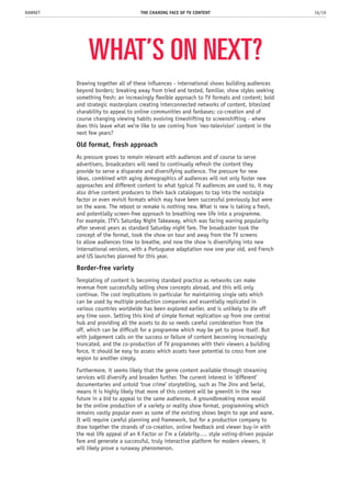 WHAT’S ON NEXT?
Drawing together all of these influences - international shows building audiences
beyond borders; breaking away from tried and tested, familiar, show styles seeking
something fresh; an increasingly flexible approach to TV formats and content; bold
and strategic masterplans creating interconnected networks of content, bitesized
sharability to appeal to online communities and fanbases; co-creation and of
course changing viewing habits evolving timeshifting to screenshifting - where
does this leave what we’re like to see coming from ‘neo-television’ content in the
next few years?
Old format, fresh approach
As pressure grows to remain relevant with audiences and of course to serve
advertisers, broadcasters will need to continually refresh the content they
provide to serve a disparate and diversifying audience. The pressure for new
ideas, combined with aging demographics of audiences will not only foster new
approaches and different content to what typical TV audiences are used to, it may
also drive content producers to their back catalogues to tap into the nostalgia
factor or even revisit formats which may have been successful previously but were
on the wane. The reboot or remake is nothing new. What is new is taking a fresh,
and potentially screen-free approach to breathing new life into a programme.
For example, ITV’s Saturday Night Takeaway, which was facing waning popularity
after several years as standard Saturday night fare. The broadcaster took the
concept of the format, took the show on tour and away from the TV screens
to allow audiences time to breathe, and now the show is diversifying into new
international versions, with a Portuguese adaptation now one year old, and French
and US launches planned for this year.
Border-free variety
Templating of content is becoming standard practice as networks can make
revenue from successfully selling show concepts abroad, and this will only
continue. The cost implications in particular for maintaining single sets which
can be used by multiple production companies and essentially replicated in
various countries worldwide has been explored earlier, and is unlikely to die off
any time soon. Setting this kind of simple format replication up from one central
hub and providing all the assets to do so needs careful consideration from the
off, which can be difficult for a programme which may be yet to prove itself. But
with judgement calls on the success or failure of content becoming increasingly
truncated, and the co-production of TV programmes with their viewers a building
force, it should be easy to assess which assets have potential to cross from one
region to another simply.
Furthermore, it seems likely that the genre content available through streaming
services will diversify and broaden further. The current interest in ‘different’
documentaries and untold ‘true crime’ storytelling, such as The Jinx and Serial,
means it is highly likely that more of this content will be greenlit in the near
future in a bid to appeal to the same audiences. A groundbreaking move would
be the online production of a variety or reality show format, programming which
remains vastly popular even as some of the existing shows begin to age and wane.
It will require careful planning and framework, but for a production company to
draw together the strands of co-creation, online feedback and viewer buy-in with
the real life appeal of an X Factor or I’m a Celebrity…. style voting-driven popular
fare and generate a successful, truly interactive platform for modern viewers, it
will likely prove a runaway phenomenon.
THE CHANING FACE OF TV CONTENT 16/19RAWNET
 