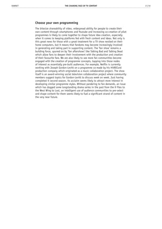 Choose your own programming
The bitesize shareability of video, widespread ability for people to create their
own content through smartphones and Youtube and increasing co-creation of pilot
programmes is likely to come together to shape future idea creation, especially
when it comes to keeping platforms fed with fresh content and ideas. Not only is
this great news for those with a great treatment for a TV show nestled on their
home computers, but it means that fandoms may become increasingly involved
in generating and taking part in supporting content. The ‘fan show’ remains a
building force, spurred on by ‘fan aftershows’ like Talking Bad and Talking Dead
which allow fans to deepen their involvement with the production and creation
of their favourite fare. We are also likely to see more fan communities become
engaged with the creation of programme concepts, tapping into those nodes
of interest as essentially pre-built audiences. For example, Netflix is currently
working with Joseph Gordon-Levitt on a programme co-made by his HitRECord
production company which originated as a music collaboration project. The show
itself is an award-winning social television collaboration project where community
members suggest topics for Gordon-Levitt to discuss week on week. Just having
completed it second season, its acclaim seems likely to attract more interest in
developing similar programme styles. Without pandering to fan demands, an issue
which has dogged some longstanding drama series in the past from the X Files to
the West Wing to Lost, an intelligent use of audience communities to pre-select
and shape content for them seems likely to fuel a significant strand of content in
the very near future.
THE CHANING FACE OF TV CONTENT 17/19RAWNET
 