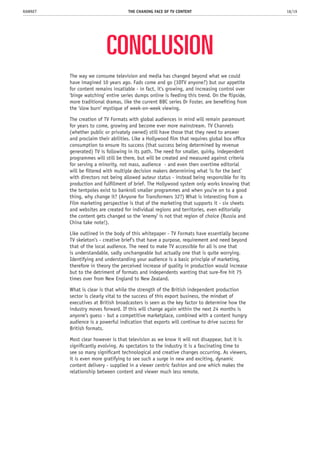 CONCLUSION
The way we consume television and media has changed beyond what we could
have imagined 10 years ago. Fads come and go (3DTV anyone?) but our appetite
for content remains insatiable - in fact, it’s growing, and increasing control over
‘binge watching’ entire series dumps online is feeding this trend. On the flipside,
more traditional dramas, like the current BBC series Dr Foster, are benefiting from
the ‘slow burn’ mystique of week-on-week viewing.
The creation of TV Formats with global audiences in mind will remain paramount
for years to come, growing and become ever more mainstream. TV Channels
(whether public or privately owned) still have those that they need to answer
and proclaim their abilities. Like a Hollywood film that requires global box office
consumption to ensure its success (that success being determined by revenue
generated) TV is following in its path. The need for smaller, quirky, independent
programmes will still be there, but will be created and measured against criteria
for serving a minority, not mass, audience - and even then overtime editorial
will be filtered with multiple decision makers determining what ‘is for the best’
with directors not being allowed auteur status - instead being responsible for its
production and fulfillment of brief. The Hollywood system only works knowing that
the tentpoles exist to bankroll smaller programmes and when you’re on to a good
thing, why change it? (Anyone for Transformers 32?) What is interesting from a
Film marketing perspective is that of the marketing that supports it - six sheets
and websites are created for individual regions and territories, even editorially
the content gets changed so the ‘enemy’ is not that region of choice (Russia and
China take note!).
Like outlined in the body of this whitepaper - TV Formats have essentially become
TV skeleton’s - creative brief’s that have a purpose, requirement and need beyond
that of the local audience. The need to make TV accessible for all is one that
is understandable, sadly unchangeable but actually one that is quite worrying.
Identifying and understanding your audience is a basic principle of marketing,
therefore in theory the perceived increase of quality in production would increase
but to the detriment of formats and independents wanting that sure-fire hit 75
times over from New England to New Zealand.
What is clear is that while the strength of the British independent production
sector is clearly vital to the success of this export business, the mindset of
executives at British broadcasters is seen as the key factor to determine how the
industry moves forward. If this will change again within the next 24 months is
anyone’s guess - but a competitive marketplace, combined with a content hungry
audience is a powerful indication that exports will continue to drive success for
British formats.
Most clear however is that television as we know it will not disappear, but it is
significantly evolving. As spectators to the industry it is a fascinating time to
see so many significant technological and creative changes occurring. As viewers,
it is even more gratifying to see such a surge in new and exciting, dynamic
content delivery - supplied in a viewer centric fashion and one which makes the
relationship between content and viewer much less remote.
THE CHANING FACE OF TV CONTENT 18/19RAWNET
 