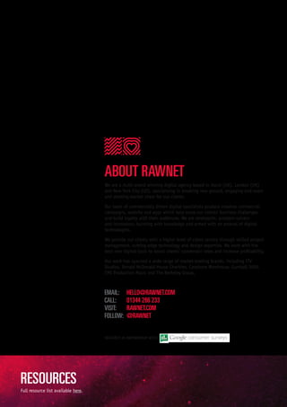 We are a multi-award winning digital agency based in Ascot (UK), London (UK)
and New York City (US), specialising in breaking new ground, engaging end-users
and stealing market share for our clients.
Our team of commercially driven digital specialists produce creative commercial
campaigns, website and apps which help solve our clients’ business challenges
and build loyalty with their audiences. We are strategists, problem-solvers
and innovators, bursting with knowledge and armed with an arsenal of digital
technologies.
We provide our clients with a higher level of client service through skilled project
management, cutting-edge technology and design expertise. We work with the
best new digital tools to boost clients’ conversion rates and increase profitability.
Our work has spanned a wide range of market-leading brands, including ITV
Studios, Ronald McDonald House Charities, Carphone Warehouse, Gumball 3000,
EMI Production Music and The Berkeley Group.
RESEARCH IN PARTNERSHIP WITH:
Full resource list available here.
ABOUT RAWNET
RESOURCES
EMAIL:	 HELLO@RAWNET.COM
CALL:	 01344 266 233
VISIT:	 RAWNET.COM
FOLLOW:	 @RAWNET
 