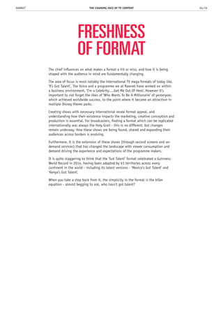 FRESHNESS
OF FORMAT
The chief influences on what makes a format a hit or miss, and how it is being
shaped with the audience in mind are fundamentally changing.
The area of focus is most notably the international TV mega formats of today like,
‘X’s Got Talent’, The Voice and a programme we at Rawnet have worked on within
a business environment, ‘I’m a Celebrity….Get Me Out Of Here’. However it’s
important to not forget the likes of ‘Who Wants To Be A Millionaire’ of yesteryear,
which achieved worldwide success, to the point where it became an attraction in
multiple Disney theme parks.
Creating shows with necessary international resale format appeal, and
understanding how their existence impacts the marketing, creative conception and
production is essential. For broadcasters, finding a format which can be replicated
internationally was always the Holy Grail - this is no different, but changes
remain underway. How these shows are being found, shared and expanding their
audiences across borders is evolving.
Furthermore, it is the extension of these shows (through second screens and on-
demand services) that has changed the landscape with viewer consumption and
demand driving the experience and expectations of the programme makers.
It is quite staggering to think that the ‘Got Talent’ format celebrated a Guinness
World Record in 2014, having been adapted by 63 territories across every
continent in the world - including its latest versions - ‘Mexico’s Got Talent’ and
‘Kenya’s Got Talent’.
When you take a step back from it, the simplicity in the format is the killer
equation - almost begging to ask, who hasn’t got talent?
THE CHANING FACE OF TV CONTENT 04/19RAWNET
 