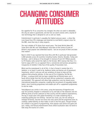 CHANGING CONSUMER
ATTITUDES
Our appetite for TV as consumers has changed, the when we watch is debatable,
the why we watch is questioned, and the how we watch evolves with a myriad of
new technology that is designed to suit us and our needs.
Entertainment in particular is arguably the highest pressure space - a show like
Love Island from ITV, challenges and stretches to Lord Reith’s original vision for
the BBC, more than any in many respects.
The most sellable of TV shows from recent years, ‘The Great British Bake Off’,
‘Come Dine with Me’ and ‘Total Wipeout’ have been at the centre of some of
Britain’s most popular and celebrated exports - but are we proud of them and does
that matter?
Back in 2010 it was reported that Come Dine with Me in particular had generated
4,000 episodes across 20 countries including Croatia, Estonia, Slovakia, Turkey and
Germany - and in doing so it has brought in revenue of over £57 Million pounds
to ITV Studios (who owned the rights to the format). With revenue like that, it is
hard to argue with it as an approach from a commercial and business perspective -
irrespective of whether it falls foul of the quality TV barometer test.
What must be remembered in all of this, is that a format is merely that of a
skeleton, or at least it used to be. Audience tastes and desires are of paramount
importance, which is why you will see variations of shows to help suit the
audience that primarily watches. In the case of I’m A Celebrity, Get Me Out
Of Here - a purpose built hub has been created that all filming teams use in
South Africa (aside from the UK and South African productions companies who
use Australia). This approach will allow high production costs be shared across
international production companies, enabling the recruitment of (arguably) better
talent, more involving programmes and enable spin-off or supplement programmes
to also be made.
Total Wipeout was similar in this sense, using the basecamp of Argentina and
over 50 countries shipped in contestants to try and take on the obstacles and win
differing levels of prizes (relevant to that country and the audience expectations).
The key it would seem with global formatting is to make something that is
creatively guiding but not limiting - become too niche, you risk not selling to
multiple territories, become too loose and costs spiral and the programme loses its
carefully crafted identity of what makes it work in the first place. Though formats
are created in any genre of programming, more popular ones tend to be game and
quiz, reality, and factual entertainment shows where localisation does not tend to
take away the essence of a show.
THE CHANING FACE OF TV CONTENT 05/19RAWNET
 