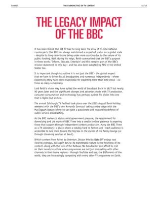 THE LEGACY IMPACT
OF THE BBC
It has been stated that UK TV has for long been the envy of its international
counterparts, the BBC has always maintained a respected status on a global scale
- despite its long-term future being under more scrutiny due to the nature of its
public funding. Back during his reign, Reith summarised that the BBC’s purpose
in three words: ‘Inform, Educate, Entertain’ and this remains part of the BBC’s
mission statement to this day - and has also been adopted by PBS in the United
States too.
It is important though to outline it is not just the BBC - the global respect
that we have is driven by all broadcasters and numerous independents - where
collectively they have been responsible for exporting more than 600 shows - six
times as many as Germany.
Lord Reith’s vision may have suited the world of broadcast back in 1927 but nearly
90 years later and the significant changes and advances made with TV production,
consumer consumption and technology has perhaps pushed his vision into one
that is idyllic but archaic.
The annual Edinburgh TV Festival took place over the 2015 August Bank Holiday
weekend with the BBC’s own Armando Iannucci taking centre stage with the
MacTaggart lecture where he can gave a passionate and resounding defence of
public service broadcasting.
As the BBC reviews is status amid government pressure, the requirement for
downsizing and the move of BBC Three into a smaller online presence is angering
those that support through independent content production. Many see BBC Three
as a TV laboratory - a place where a notably hard to fathom and reach audience is
accessible to lure them toward the big box in the corner of the family lounge (or
through streaming services at least).
British content from Poirot to Downton, Doctor Who to Bake Off enjoys vast
viewing overseas, but again key to its transferable nature is the freshness of its
content, along with the size of the fanbase. No broadcaster can afford to rest
on their laurels in a time when programmes are not just competing with other
channels in their home regions - through YouTube and yes, the BitTorrents of the
world, they are increasingly competing with every other TV programme on Earth.
THE CHANING FACE OF TV CONTENT 07/19RAWNET
 