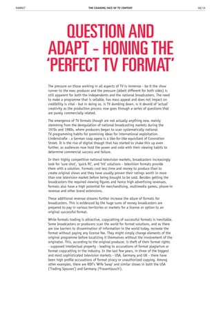 QUESTION AND
ADAPT - HONING THE
‘PERFECT TV FORMAT’
The pressure on those working in all aspects of TV is immense - be it the show
runner to the exec producer and the pressure (albeit different for both sides) is
still apparent for both the independents and the national broadcasters. The need
to make a programme that is sellable, has mass appeal and does not impact on
credibility is vital - but in doing so, is TV dumbing down, is it devoid of ‘actual’
creativity as the production process now goes through a series of questions that
are purely commercially related.
The emergence of TV formats though are not actually anything new, mainly
stemming from the deregulation of national broadcasting markets during the
1970s and 1980s, where producers began to scan systematically national
TV programming habits for promising ideas for international exploitation.
Lindenstraße - a German soap opera is a like-for-like equivilant of Coronation
Street. It is the rise of digital though that has started to shake this up even
further, as audiences now hold the power and vote with their viewing habits to
determine commercial success and failure.
In their highly competitive national television markets, broadcasters increasingly
look for ‘sure shot’, ‘quick fit’, and ‘hit’ solutions - television formats provide
them with a solution. Formats cost less time and money to produce than to
create original shows and they have usually proven their ratings worth in more
than one television market before being brought to be sold. Besides getting the
broadcasters the required viewing figures and hence high advertising revenues,
formats also have a high potential for merchandising, multimedia games, phone-in
revenue and other brand extensions.
These additional revenue streams further increase the allure of formats for
broadcasters. This is evidenced by the huge sums of money broadcasters are
prepared to pay in various territories or markets for a license or option to an
original successful format.
While formats trading is attractive, copycatting of successful formats is inevitable.
Some broadcasters or producers scan the world for format solutions, and as there
are low barriers to dissemination of information in the world today, recreate the
format without paying any license fee. They might simply change elements of the
original programme before localizing it themselves without the involvement of the
originator. This, according to the original producer, is theft of their format rights
- supposed intellectual property - leading to accusations of format plagiarism or
format copycatting in the industry. In the last few years, in three of the biggest
and most sophisticated television markets - USA, Germany and UK - there have
been high profile accusations of format piracy or unauthorized copying. Among
other examples, there are RDF’s ‘Wife Swap’ and similar shows in both the USA
(‘Trading Spouses’) and Germany (‘Frauentausch’).
THE CHANING FACE OF TV CONTENT 08/19RAWNET
 