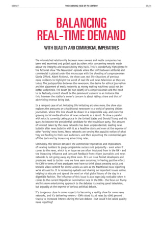 BALANCING
REAL-TIME DEMAND
The mismatched relationship between news owners and media companies has
been well examined and pulled apart by others with concerning remarks made
about the integrity and responsibility they have. This is wonderfully highlighted in
the fictional show ‘The Newsroom’ episode where the shift between editorial and
commercial is placed under the microscope with the shooting of congresswoman
Gloria Gifford. Albeit fictional, the show uses real life situations of previous
news incidents to highlight the world of real life and news television as they are
today. The juxtaposition between the newsroom, the desire for ethical journalism
and the placement of media networks as money making machines could not be
better underlined. The death (or non-death) of a congresswoman and the need
to be factually correct should be the paramount concern in an instance like
this, however the station’s owner’s concern is about ratings share and that of
advertising revenue being lost.
In a rampant case of art imitating life imitating art once more, the show also
explores the pressures on a traditional newsroom in a world of growing citizen
journalism, where this line should be drawn in a responsible way, and even the
growing social media-alisation of news networks as a result. To draw a parallel
with what is currently taking place in the United States and Donald Trump and his
quest to become the presidential candidate for the republican party. The amount
of interest taken by the news networks has been unprecedented, leading news
bulletin after news bulletin with it as a headline story and even at the expense of
other ‘worthy’ news items. News networks are serving the populist notion of what
they are feeding to their own audiences, and then exploiting the commercial gain
off the back end by increasing advertising rates.
Ultimately, the tension between the commercial imperatives and implications
of viewing numbers to gauge programme success and popularity - even when it
comes to the news, which is an issue we are often insulated from in the UK - and
the increasing influence and constant feedback from citizen journalists and news
networks is not going away any time soon. It is an issue format developers and
producers need to tackle - one we have seen ourselves, in having positive effect
for CNN in terms of how producers now have to think about creating social and
bitesize video content for online access as well as the traditional news reporting
we’re all used to. It is increasing eyeballs and sharing on important issues online,
helping to educate and spread the word on vital global issues of the day in a
digestible fashion. The influence of this issue is also especially noticable when it
comes to the current Republican nomination race in the USA - the focus on Trump
and his more entertaining approach to the debates is creating great television,
but arguably at the expense of serious political debate.
It’s dangerous close in some respects to becoming a reality show for some news
networks, and it’s delivering viewers - CNN raised its ad rates by 4000 percent
thanks to increased interest during the last debate - but could it be called quality
news reporting?
THE CHANING FACE OF TV CONTENT 09/19RAWNET
WITH QUALITY AND COMMERCIAL IMPERATIVES
 