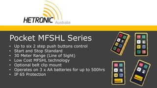 • Up to six 2 step push buttons control
• Start and Stop Standard
• 30 Meter Range (Line of Sight)
• Low Cost MFSHL technology
• Optional belt clip mount
• Operates on 3 x AA batteries for up to 500hrs
• IP 65 Protection
Pocket MFSHL Series
 