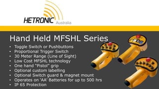 • Toggle Switch or Pushbuttons
• Proportional Trigger Switch
• 30 Meter Range (Line of Sight)
• Low Cost MFSHL technology
• One hand “Pistol” grip
• Optional custom labelling
• Optional Switch guard & magnet mount
• Operates on ‘AA’ Batteries for up to 500 hrs
• IP 65 Protection
Hand Held MFSHL Series
 