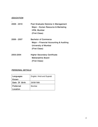 EDUCATION 
2008 - 2010 Post Graduate Diploma in Management 
Major - Human Resource & Marketing 
IIPM, Mumbai 
(First Class) 
2006 - 2007 Bachelor of Commerce 
Major – Financial Accounting & Auditing 
University of Mumbai 
(First Class) 
2003-2004 Higher Secondary Certificate 
Maharashtra Board 
(First Class) 
PERSONAL DETAILS 
Languages 
Known 
English, Hindi and Gujarati. 
Date Of Birth 29/08/1986 
Preferred 
Mumbai 
Location 
4 
