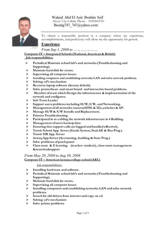 Page 1 of 5
Waleed Abd El Aziz Ibrahim Seif
Abour City, Cellular Phone: - 01092603783
Boeing747_747@yahoo.com
To obtain a responsible position in a company where my experience,
accomplishments, and proficiency will allow me the opportunity for growth.
Experience
From Sep 1, 2009 to …………………
Computer IT – Integrated Schools (National, American & British)
Job responsibilities:
 Periodical Maintain school lab’s and networks (Troubleshooting and
Supporting).
 Maintain hard disk for errors.
 Supervising all computer issues
 Installing computers and establishing networks LAN and solve network problems.
 Solving cd’s mechanism
 Recovery laptop software (factory default)
 Solve promethean and smart board and interactive board problems
 Member of team which Design the infrastructure & implementation of the
network and configures.
 Sub Team Leader
 Support users problems including H/W, S/W, and Networking.
 Management ofall networks routers(ADSL & 3G) ,switches & AP.
 Manage H/W & S/W Installs and Replacement.
 Printers Troubleshooting
 Participated in re-cabling the network infrastructure in 4 Building.
 Management ofusers backup data
 Ensuring that support calls are logged and handled effectively.
 Tatwir School App. Server (Grade System, Stud.Aff. & Bus Prog.)
 Tatwir HR App. Server
 Aswaq App.Server (Accounting, Auditing & Store Prog.)
 Solve problems of patch panel
 Class mate & E learning (teacher- student) , class room management
&netschoolsupport
From May 20, 2008 to Aug 30, 2008
Computer IT – American kenanacollege school (AKC)
Job responsibilities:
 Installing hard ware and software.
 Periodical Maintain school lab’s and networks (Troubleshooting and
Supporting).
 Maintain hard disk for errors.
 Supervising all computer issues
 Installing computers and establishing networks LAN and solve network
problems.
 Search for old drivers from internet and copy on cd
 Solving cd’s mechanism
 Solve printer problems
 