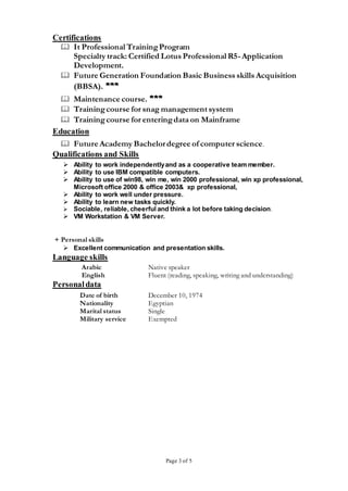 Page 3 of 5
Certifications
 It Professional TrainingProgram
Specialty track: Certified Lotus Professional R5-Application
Development.
 Future Generation Foundation Basic Business skills Acquisition
(BBSA). ***
 Maintenance course. ***
 Trainingcourse for snag management system
 Trainingcourse for enteringdata on Mainframe
Education
 Future Academy Bachelordegree of computer science.
Qualifications and Skills
 Ability to work independentlyand as a cooperative team member.
 Ability to use IBM compatible computers.
 Ability to use of win98, win me, win 2000 professional, win xp professional,
Microsoft office 2000 & office 2003& xp professional,
 Ability to work well under pressure.
 Ability to learn new tasks quickly.
 Sociable, reliable, cheerful and think a lot before taking decision.
 VM Workstation & VM Server.
+ Personal skills
 Excellent communication and presentation skills.
Language skills
Arabic Native speaker
English Fluent (reading, speaking, writing and understanding)
Personaldata
Date of birth December 10, 1974
Nationality Egyptian
Marital status Single
Military service Exempted
 
