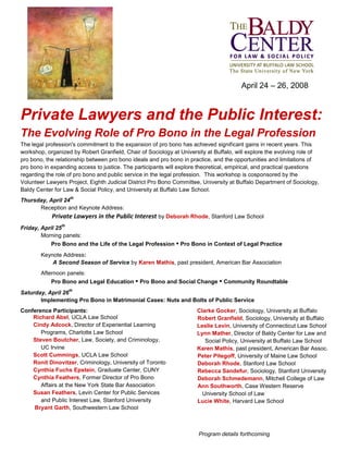 April 24 – 26, 2008
Private Lawyers and the Public Interest:
The Evolving Role of Pro Bono in the Legal Profession
The legal profession's commitment to the expansion of pro bono has achieved significant gains in recent years. This
workshop, organized by Robert Granfield, Chair of Sociology at University at Buffalo, will explore the evolving role of
pro bono, the relationship between pro bono ideals and pro bono in practice, and the opportunities and limitations of
pro bono in expanding access to justice. The participants will explore theoretical, empirical, and practical questions
regarding the role of pro bono and public service in the legal profession. This workshop is cosponsored by the
Volunteer Lawyers Project, Eighth Judicial District Pro Bono Committee, University at Buffalo Department of Sociology,
Baldy Center for Law & Social Policy, and University at Buffalo Law School.
Thursday, April 24
th
Reception and Keynote Address:
Private Lawyers in the Public Interest by Deborah Rhode, Stanford Law School
Friday, April 25
th
Morning panels:
Pro Bono and the Life of the Legal Profession • Pro Bono in Context of Legal Practice
Keynote Address:
A Second Season of Service by Karen Mathis, past president, American Bar Association
Afternoon panels:
Pro Bono and Legal Education • Pro Bono and Social Change • Community Roundtable
Saturday, April 26
th
Implementing Pro Bono in Matrimonial Cases: Nuts and Bolts of Public Service
Conference Participants:
Richard Abel, UCLA Law School
Cindy Adcock, Director of Experiential Learning
Programs, Charlotte Law School
Steven Boutcher, Law, Society, and Criminology,
UC Irvine
Scott Cummings, UCLA Law School
Ronit Dinovitzer, Criminology, University of Toronto
Cynthia Fuchs Epstein, Graduate Center, CUNY
Cynthia Feathers, Former Director of Pro Bono
Affairs at the New York State Bar Association
Susan Feathers, Levin Center for Public Services
and Public Interest Law, Stanford University
Bryant Garth, Southwestern Law School
Clarke Gocker, Sociology, University at Buffalo
Robert Granfield, Sociology, University at Buffalo
Leslie Levin, University of Connecticut Law School
Lynn Mather, Director of Baldy Center for Law and
Social Policy, University at Buffalo Law School
Karen Mathis, past president, American Bar Assoc.
Peter Pitegoff, University of Maine Law School
Deborah Rhode, Stanford Law School
Rebecca Sandefur, Sociology, Stanford University
Deborah Schmedemann, Mitchell College of Law
Ann Southworth, Case Western Reserve
University School of Law
Lucie White, Harvard Law School
Program details forthcoming
 