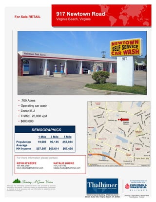 For Sale RETAIL
                                                                            917 Newtown Road
                                                                            Virginia Beach, Virginia




                 • .709 Acres
                 • Operating car wash
                 • Zoned B-2
                 • Traffic: 26,000 vpd
                 • $600,000

                                    DEMOGRAPHICS
                                               1 Mile            3 Mile          5 Mile
              Population                      19,008            90,145          255,984
              Average
              HH Income                     $57,987 $65,614                     $67,490


              For more information please contact:

              KEVIN O’KEEFE                                          NATALIE HUCKE
              757.499.2790                                           757.213.4142
              kevin.okeefe@thalhimer.com                             natalie.hucke@thalhimer.com




Although the information contained herein was provided by sources
believed to be reliable, Thalhimer makes no representation, expressed
or implied, as to its accuracy and said information is subject to errors,
omissions or changes.

                                                                                                     Westmoreland Building, 5700 Cleveland       Richmond . Virginia Beach . Newport News
                                                                                                   Street, Suite 400, Virginia Beach, VA 23462         Fredericksburg . Roanoke
 
