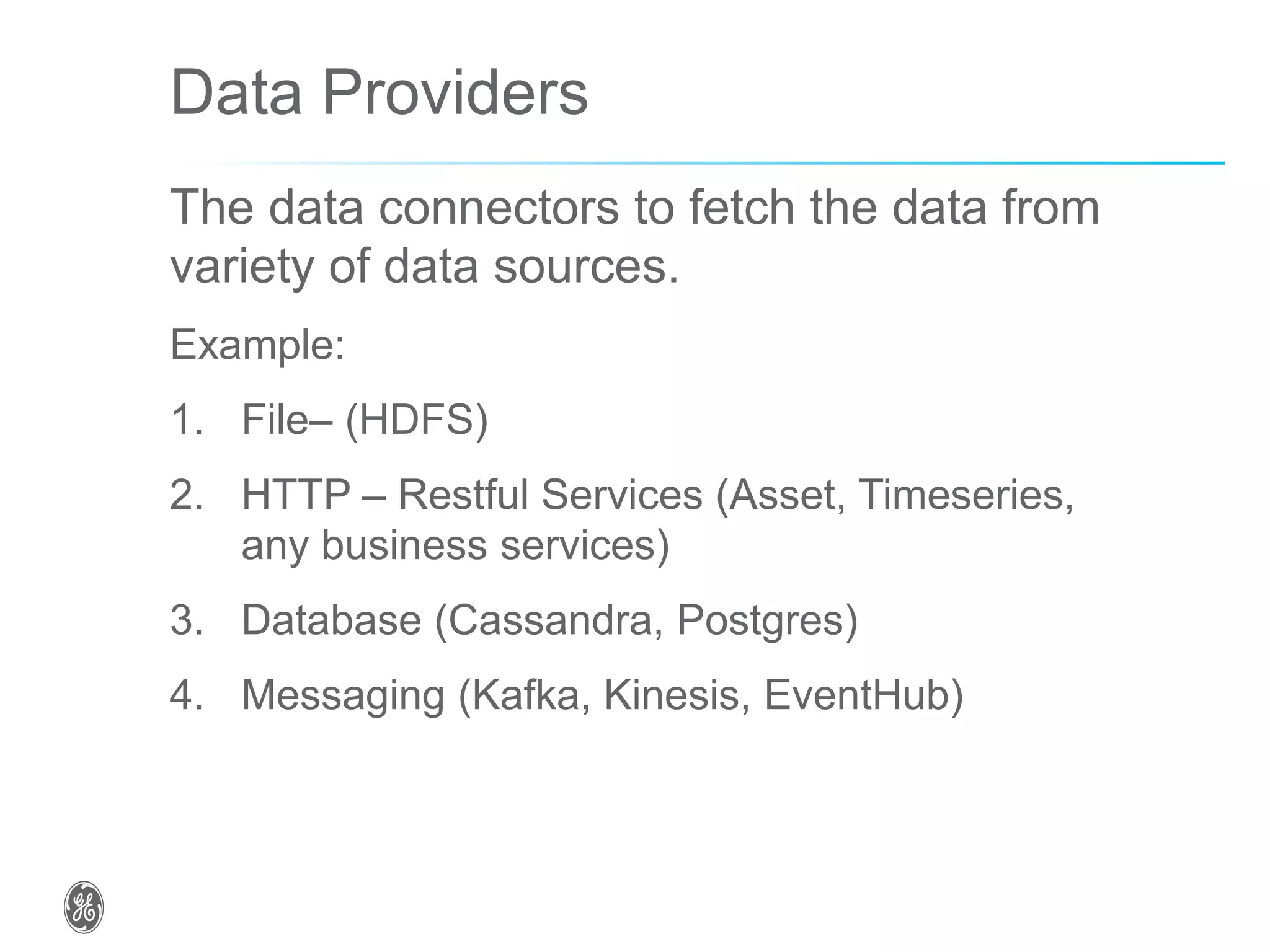 Data Providers
The data connectors to fetch the data from
variety of data sources.
Example:
1. File– (HDFS)
2. HTTP – Restful Services (Asset, Timeseries,
any business services)
3. Database (Cassandra, Postgres)
4. Messaging (Kafka, Kinesis, EventHub)
 