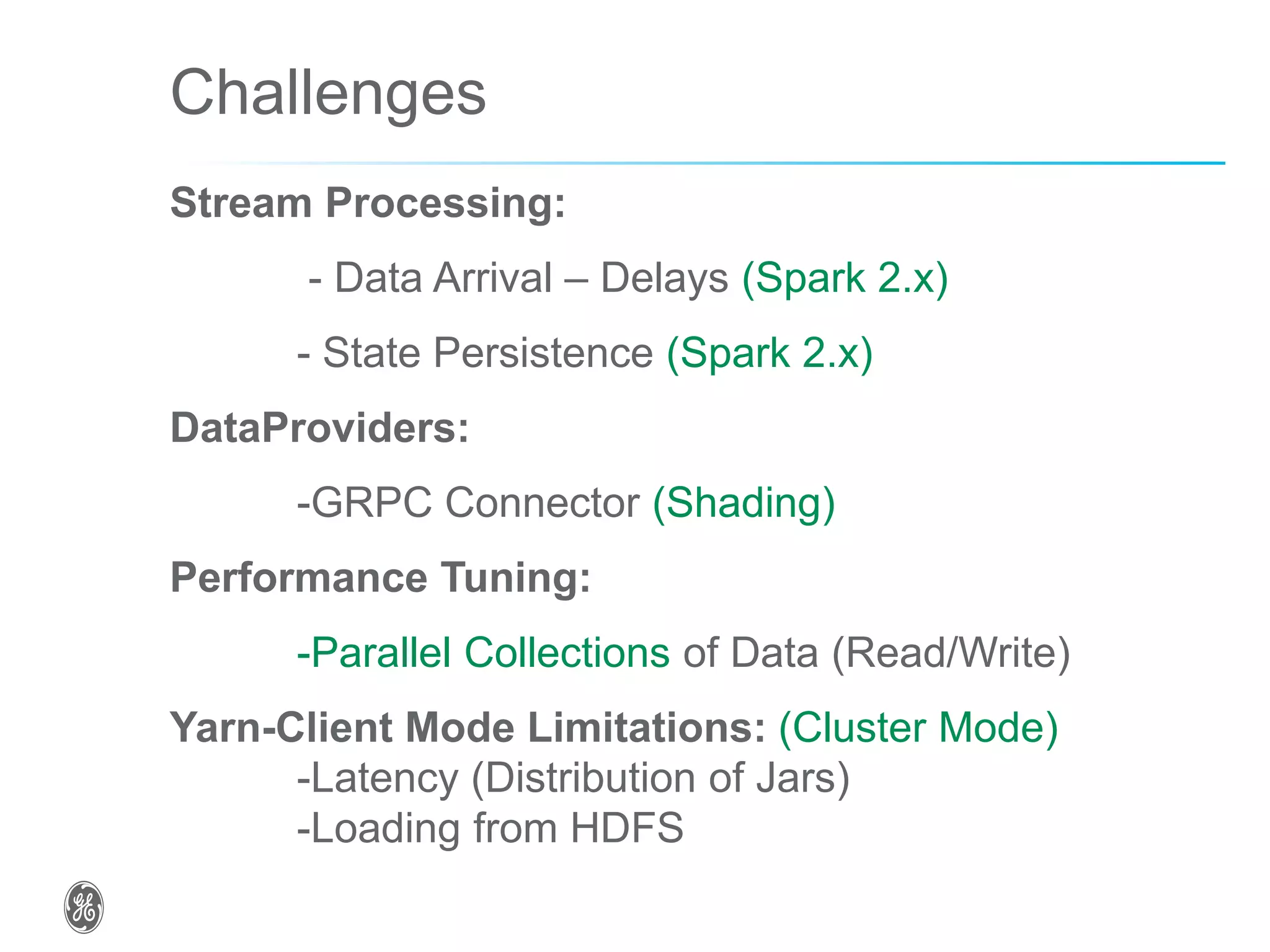 Challenges
Stream Processing:
- Data Arrival – Delays (Spark 2.x)
- State Persistence (Spark 2.x)
DataProviders:
-GRPC Connector (Shading)
Performance Tuning:
-Parallel Collections of Data (Read/Write)
Yarn-Client Mode Limitations: (Cluster Mode)
-Latency (Distribution of Jars)
-Loading from HDFS
 