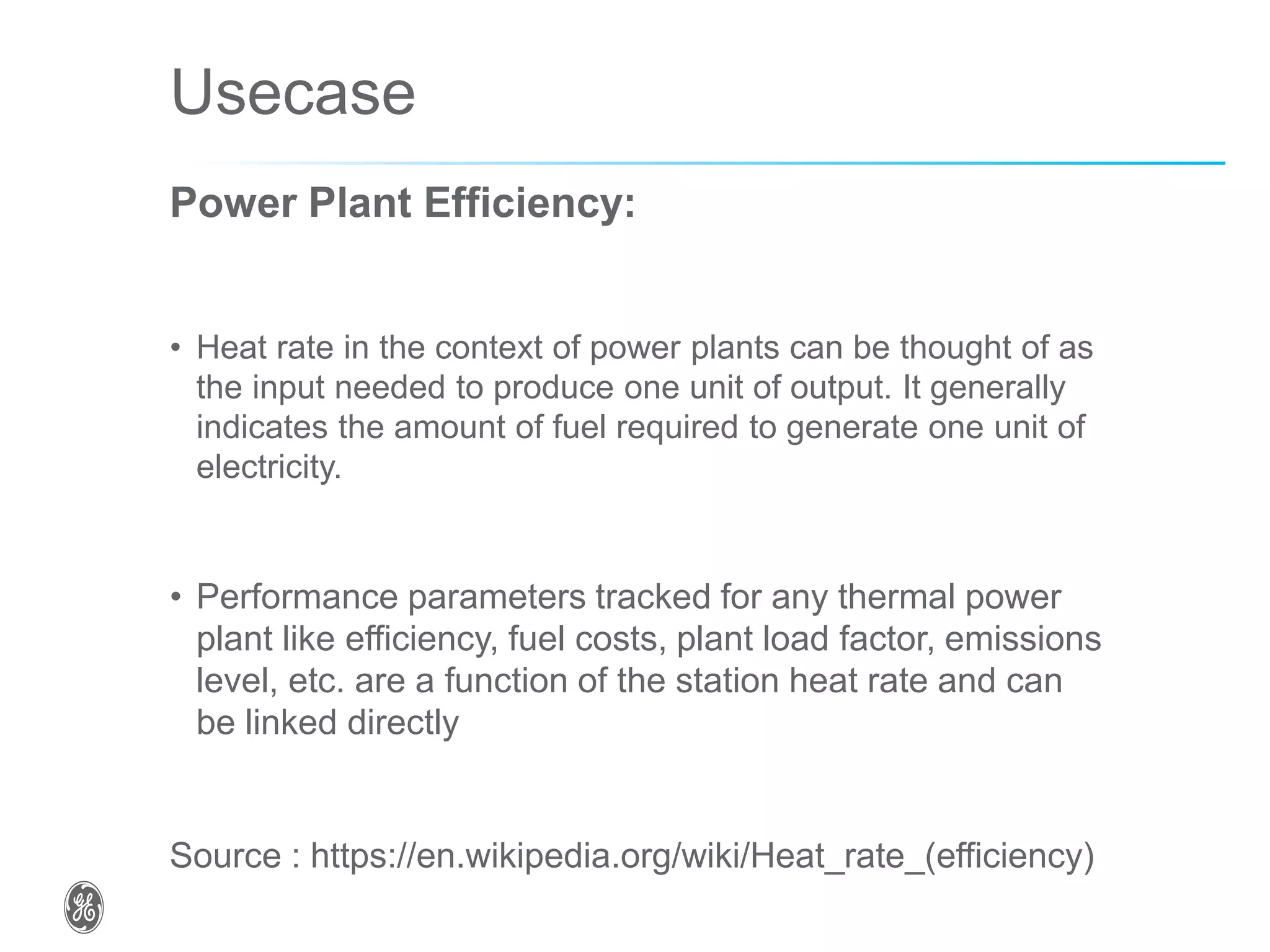 Usecase
Power Plant Efficiency:
• Heat rate in the context of power plants can be thought of as
the input needed to produce one unit of output. It generally
indicates the amount of fuel required to generate one unit of
electricity.
• Performance parameters tracked for any thermal power
plant like efficiency, fuel costs, plant load factor, emissions
level, etc. are a function of the station heat rate and can
be linked directly
Source : https://en.wikipedia.org/wiki/Heat_rate_(efficiency)
 