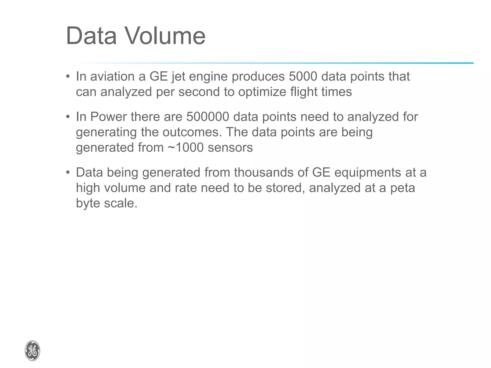 Data Volume
• In aviation a GE jet engine produces 5000 data points that
can analyzed per second to optimize flight times
• In Power there are 500000 data points need to analyzed for
generating the outcomes. The data points are being
generated from ~1000 sensors
• Data being generated from thousands of GE equipments at a
high volume and rate need to be stored, analyzed at a peta
byte scale.
 