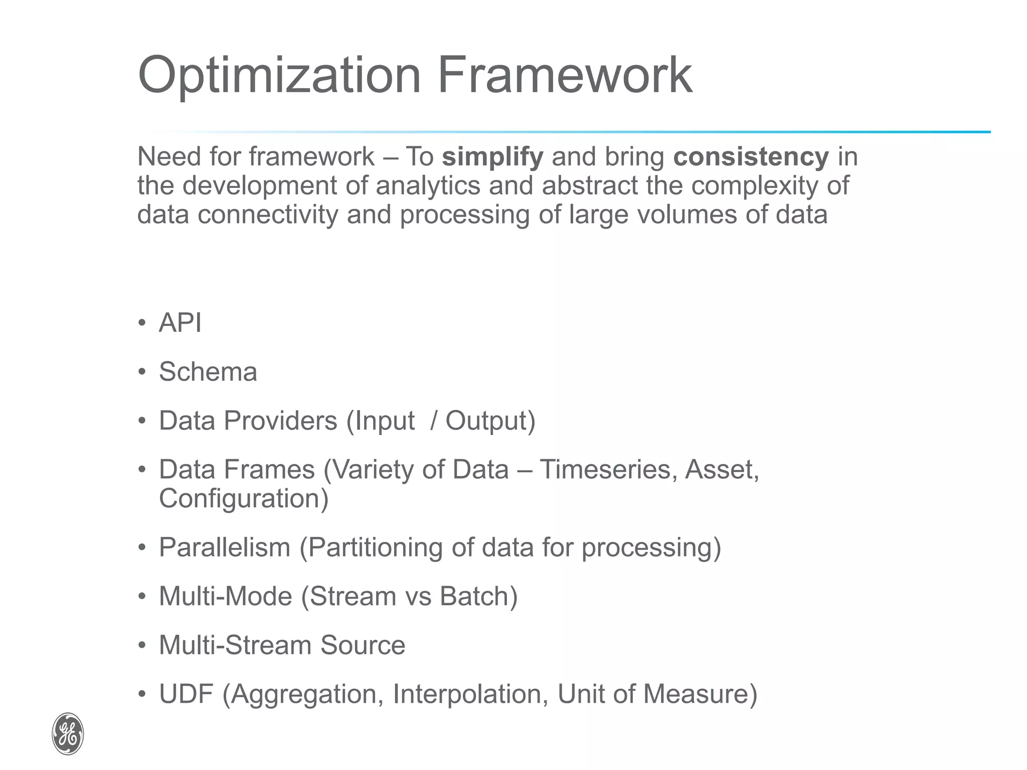 Optimization Framework
Need for framework – To simplify and bring consistency in
the development of analytics and abstract the complexity of
data connectivity and processing of large volumes of data
• API
• Schema
• Data Providers (Input / Output)
• Data Frames (Variety of Data – Timeseries, Asset,
Configuration)
• Parallelism (Partitioning of data for processing)
• Multi-Mode (Stream vs Batch)
• Multi-Stream Source
• UDF (Aggregation, Interpolation, Unit of Measure)
 