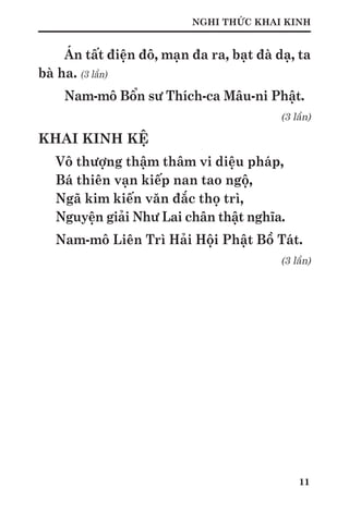 11
NGHI THỨC KHAI KINH
Án tất điện đô, mạn đa ra, bạt đà dạ, ta
bà ha. (3 lần)
Nam-mô Bổn sư Thích-ca Mâu-ni Phật.
(3 lần)
KHAI KINH KỆ
Vô thượng thậm thâm vi diệu pháp,
Bá thiên vạn kiếp nan tao ngộ,
Ngã kim kiến văn đắc thọ trì,
Nguyện giải Như Lai chân thật nghĩa.
Nam-mô Liên Trì Hải Hội Phật Bồ Tát.
(3 lần)
 
