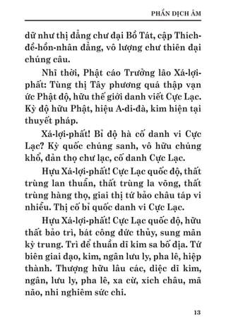 13
PHẦN DỊCH ÂM
dữ như thị đẳng chư đại Bồ Tát, cập Thích-
đề-hồn-nhân đẳng, vô lượng chư thiên đại
chúng câu.
Nhĩ thời, Phật cáo Trưởng lão Xá-lợi-
phất: Tùng thị Tây phương quá thập vạn
ức Phật độ, hữu thế giới danh viết Cực Lạc.
Kỳ độ hữu Phật, hiệu A-di-đà, kim hiện tại
thuyết pháp.
Xá-lợi-phất! Bỉ độ hà cố danh vi Cực
Lạc? Kỳ quốc chúng sanh, vô hữu chúng
khổ, đản thọ chư lạc, cố danh Cực Lạc.
Hựu Xá-lợi-phất! Cực Lạc quốc độ, thất
trùng lan thuẫn, thất trùng la võng, thất
trùng hàng thọ, giai thị tứ bảo châu táp vi
nhiễu. Thị cố bỉ quốc danh vi Cực Lạc.
Hựu Xá-lợi-phất! Cực Lạc quốc độ, hữu
thất bảo trì, bát công đức thủy, sung mãn
kỳ trung. Trì để thuần dĩ kim sa bố địa. Tứ
biên giai đạo, kim, ngân lưu ly, pha lê, hiệp
thành. Thượng hữu lâu các, diệc dĩ kim,
ngân, lưu ly, pha lê, xa cừ, xích châu, mã
não, nhi nghiêm sức chi.
 