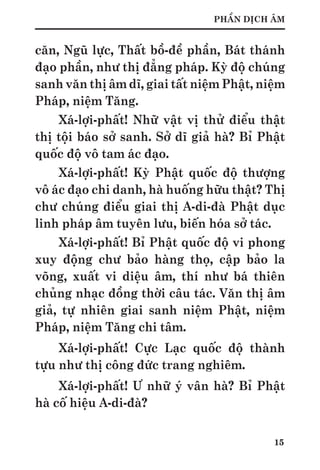 15
PHẦN DỊCH ÂM
căn, Ngũ lực, Thất bồ-đề phần, Bát thánh
đạo phần, như thị đẳng pháp. Kỳ độ chúng
sanh văn thị âm dĩ, giai tất niệm Phật, niệm
Pháp, niệm Tăng.
Xá-lợi-phất! Nhữ vật vị thử điểu thật
thị tội báo sở sanh. Sở dĩ giả hà? Bỉ Phật
quốc độ vô tam ác đạo.
Xá-lợi-phất! Kỳ Phật quốc độ thượng
vô ác đạo chi danh, hà huống hữu thật? Thị
chư chúng điểu giai thị A-di-đà Phật dục
linh pháp âm tuyên lưu, biến hóa sở tác.
Xá-lợi-phất! Bỉ Phật quốc độ vi phong
xuy động chư bảo hàng thọ, cập bảo la
võng, xuất vi diệu âm, thí như bá thiên
chủng nhạc đồng thời câu tác. Văn thị âm
giả, tự nhiên giai sanh niệm Phật, niệm
Pháp, niệm Tăng chi tâm.
Xá-lợi-phất! Cực Lạc quốc độ thành
tựu như thị công đức trang nghiêm.
Xá-lợi-phất! Ư nhữ ý vân hà? Bỉ Phật
hà cố hiệu A-di-đà?
 