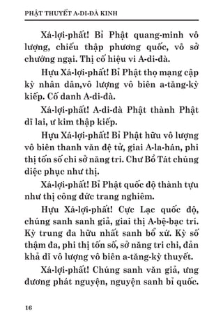 16
PHẬT THUYẾT A-DI-ĐÀ KINH
Xá-lợi-phất! Bỉ Phật quang-minh vô
lượng, chiếu thập phương quốc, vô sở
chướng ngại. Thị cố hiệu vi A-di-đà.
Hựu Xá-lợi-phất! Bỉ Phật thọ mạng cập
kỳ nhân dân,vô lượng vô biên a-tăng-kỳ
kiếp. Cố danh A-di-đà.
Xá-lợi-phất! A-di-đà Phật thành Phật
dĩ lai, ư kim thập kiếp.
Hựu Xá-lợi-phất! Bỉ Phật hữu vô lượng
vô biên thanh văn đệ tử, giai A-la-hán, phi
thị tốn số chi sở năng tri. Chư Bồ Tát chúng
diệc phục như thị.
Xá-lợi-phất! Bỉ Phật quốc độ thành tựu
như thị công đức trang nghiêm.
Hựu Xá-lợi-phất! Cực Lạc quốc độ,
chúng sanh sanh giả, giai thị A-bệ-bạc trí.
Kỳ trung đa hữu nhất sanh bổ xứ. Kỳ số
thậm đa, phi thị tốn số, sở năng tri chi, đản
khả dĩ vô lượng vô biên a-tăng-kỳ thuyết.
Xá-lợi-phất! Chúng sanh văn giả, ưng
đương phát nguyện, nguyện sanh bỉ quốc.
 