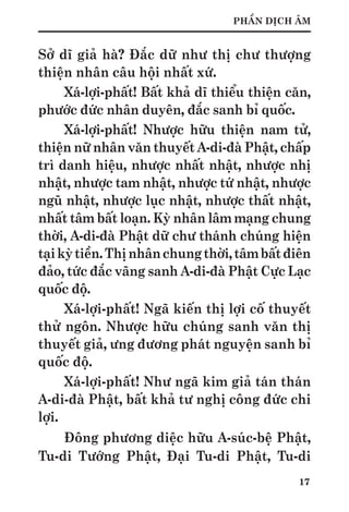 17
PHẦN DỊCH ÂM
Sở dĩ giả hà? Đắc dữ như thị chư thượng
thiện nhân câu hội nhất xứ.
Xá-lợi-phất! Bất khả dĩ thiểu thiện căn,
phước đức nhân duyên, đắc sanh bỉ quốc.
Xá-lợi-phất! Nhược hữu thiện nam tử,
thiện nữ nhân văn thuyết A-di-đà Phật, chấp
trì danh hiệu, nhược nhất nhật, nhược nhị
nhật, nhược tam nhật, nhược tứ nhật, nhược
ngũ nhật, nhược lục nhật, nhược thất nhật,
nhất tâm bất loạn. Kỳ nhân lâm mạng chung
thời, A-di-đà Phật dữ chư thánh chúng hiện
tạikỳtiền.Thịnhânchungthời,tâmbấtđiên
đảo, tức đắc vãng sanh A-di-đà Phật Cực Lạc
quốc độ.
Xá-lợi-phất! Ngã kiến thị lợi cố thuyết
thử ngôn. Nhược hữu chúng sanh văn thị
thuyết giả, ưng đương phát nguyện sanh bỉ
quốc độ.
Xá-lợi-phất! Như ngã kim giả tán thán
A-di-đà Phật, bất khả tư nghị công đức chi
lợi.
Đông phương diệc hữu A-súc-bệ Phật,
Tu-di Tướng Phật, Đại Tu-di Phật, Tu-di
 