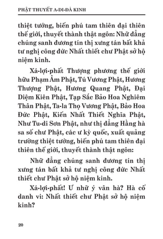20
PHẬT THUYẾT A-DI-ĐÀ KINH
thiệt tướng, biến phú tam thiên đại thiên
thế giới, thuyết thành thật ngôn: Nhữ đẳng
chúng sanh đương tín thị xưng tán bất khả
tư nghị công đức Nhất thiết chư Phật sở hộ
niệm kinh.
Xá-lợi-phất Thượng phương thế giới
hữu Phạm Âm Phật, Tú Vương Phật, Hương
Thượng Phật, Hương Quang Phật, Đại
Diệm Kiên Phật, Tạp Sắc Bảo Hoa Nghiêm
Thân Phật, Ta-la Thọ Vương Phật, Bảo Hoa
Đức Phật, Kiến Nhất Thiết Nghĩa Phật,
Như Tu-di Sơn Phật, như thị đẳng Hằng hà
sa số chư Phật, các ư kỳ quốc, xuất quảng
trường thiệt tướng, biến phú tam thiên đại
thiên thế giới, thuyết thành thật ngôn:
Nhữ đẳng chúng sanh đương tín thị
xưng tán bất khả tư nghị công đức Nhất
thiết chư Phật sở hộ niệm kinh.
Xá-lợi-phất! Ư nhữ ý vân hà? Hà cố
danh vi: Nhất thiết chư Phật sở hộ niệm
kinh?
 
