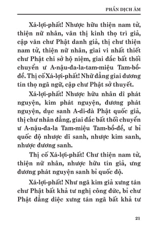 21
PHẦN DỊCH ÂM
Xá-lợi-phất! Nhược hữu thiện nam tử,
thiện nữ nhân, văn thị kinh thọ trì giả,
cập văn chư Phật danh giả, thị chư thiện
nam tử, thiện nữ nhân, giai vi nhất thiết
chư Phật chi sở hộ niệm, giai đắc bất thối
chuyển ư A-nậu-đa-la-tam-miệu Tam-bồ-
đề. Thị cố Xá-lợi-phất! Nhữ đẳng giai đương
tín thọ ngã ngữ, cập chư Phật sở thuyết.
Xá-lợi-phất! Nhược hữu nhân dĩ phát
nguyện, kim phát nguyện, đương phát
nguyện, dục sanh A-di-đà Phật quốc giả,
thị chư nhân đẳng, giai đắc bất thối chuyển
ư A-nậu-đa-la Tam-miệu Tam-bồ-đề, ư bỉ
quốc độ nhược dĩ sanh, nhược kim sanh,
nhược đương sanh.
Thị cố Xá-lợi-phất! Chư thiện nam tử,
thiện nữ nhân, nhược hữu tín giả, ưng
đương phát nguyện sanh bỉ quốc độ.
Xá-lợi-phất! Như ngã kim giả xưng tán
chư Phật bất khả tư nghị công đức, bỉ chư
Phật đẳng diệc xưng tán ngã bất khả tư
 