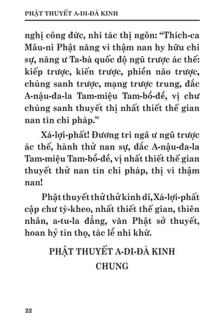 22
PHẬT THUYẾT A-DI-ĐÀ KINH
nghị công đức, nhi tác thị ngôn: “Thích-ca
Mâu-ni Phật năng vi thậm nan hy hữu chi
sự, năng ư Ta-bà quốc độ ngũ trược ác thế:
kiếp trược, kiến trược, phiền não trược,
chúng sanh trược, mạng trược trung, đắc
A-nậu-đa-la Tam-miệu Tam-bồ-đề, vị chư
chúng sanh thuyết thị nhất thiết thế gian
nan tín chi pháp.”
Xá-lợi-phất! Đương tri ngã ư ngũ trược
ác thế, hành thử nan sự, đắc A-nậu-đa-la
Tam-miệu Tam-bồ-đề, vị nhất thiết thế gian
thuyết thử nan tín chi pháp, thị vi thậm
nan!
Phậtthuyếtthửthửkinhdĩ,Xá-lợi-phất
cập chư tỳ-kheo, nhất thiết thế gian, thiên
nhân, a-tu-la đẳng, văn Phật sở thuyết,
hoan hỷ tín thọ, tác lễ nhi khứ.
PHẬT THUYẾT A-DI-ĐÀ KINH
CHUNG
 