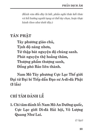 23
PHẦN DỊCH ÂM
(Kinh văn đến đây là hết, phần nghi thức kết thúc
và hồi hướng người tụng có thể tùy chọn, hoặc thực
hành theo như dưới đây.)
TÁN PHẬT
Tây phương giáo chủ,
Tịnh độ năng nhơn,
Tứ thập bát nguyện độ chúng sanh.
Phát nguyện thệ hoằng thâm,
Thượng phẩm thượng sanh,
Đồng phó Bảo liên thành.
Nam Mô Tây phương Cực Lạc Thế giới
Đại từ Đại bi Tiếp dẫn Đạo sư A-di-đà Phật
(3 lần)
CHÍ TÂM ĐẢNH LỄ
1. Chí tâm đảnh lễ: Nam Mô An Dưỡng quốc,
Cực Lạc giới Di-đà Hải hội, Vô Lượng
Quang Như Lai.
(1 lạy)
 