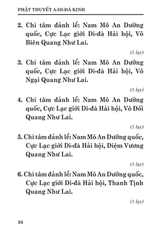 24
PHẬT THUYẾT A-DI-ĐÀ KINH
2. Chí tâm đảnh lễ: Nam Mô An Dưỡng
quốc, Cực Lạc giới Di-đà Hải hội, Vô
Biên Quang Như Lai.
(1 lạy)
3. Chí tâm đảnh lễ: Nam Mô An Dưỡng
quốc, Cực Lạc giới Di-đà Hải hội, Vô
Ngại Quang Như Lai.
(1 lạy)
4. Chí tâm đảnh lễ: Nam Mô An Dưỡng
quốc, Cực Lạc giới Di-đà Hải hội, Vô Đối
Quang Như Lai.
(1 lạy)
5. Chí tâm đảnh lễ: Nam Mô An Dưỡng quốc,
Cực Lạc giới Di-đà Hải hội, Diệm Vương
Quang Như Lai.
(1 lạy)
6. Chí tâm đảnh lễ: Nam Mô An Dưỡng quốc,
Cực Lạc giới Di-đà Hải hội, Thanh Tịnh
Quang Như Lai.
(1 lạy)
 