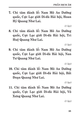 25
PHẦN DỊCH ÂM
7. Chí tâm đảnh lễ: Nam Mô An Dưỡng
quốc, Cực Lạc giới Di-đà Hải hội, Hoan
Hỷ Quang Như Lai.
(1 lạy)
8. Chí tâm đảnh lễ: Nam Mô An Dưỡng
quốc, Cực Lạc giới Di-đà Hải hội, Trí
Huệ Quang Như Lai.
(1 lạy)
9. Chí tâm đảnh lễ: Nam Mô An Dưỡng
quốc, Cực Lạc giới Di-đà Hải hội, Nan
Tư Quang Như Lai.
(1 lạy)
10. Chí tâm đảnh lễ: Nam Mô An Dưỡng
quốc, Cực Lạc giới Di-đà Hải hội, Bất
Đoạn Quang Như Lai.
(1 lạy)
11. Chí tâm đảnh lễ: Nam Mô An Dưỡng
quốc, Cực Lạc giới Di-đà Hải hội, Vô
Xưng Quang Như Lai.
(1 lạy)
 