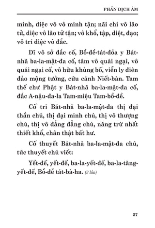 27
PHẦN DỊCH ÂM
minh, diệc vô vô minh tận; nãi chí vô lão
tử, diệc vô lão tử tận; vô khổ, tập, diệt, đạo;
vô trí diệc vô đắc.
Dĩ vô sở đắc cố, Bồ-đề-tát-đỏa y Bát-
nhã ba-la-mật-đa cố, tâm vô quái ngại, vô
quái ngại cố, vô hữu khủng bố, viễn ly điên
đảo mộng tưởng, cứu cánh Niết-bàn. Tam
thế chư Phật y Bát-nhã ba-la-mật-đa cố,
đắc A-nậu-đa-la Tam-miệu Tam-bồ-đề.
Cố tri Bát-nhã ba-la-mật-đa thị đại
thần chú, thị đại minh chú, thị vô thượng
chú, thị vô đẳng đẳng chú, năng trừ nhất
thiết khổ, chân thật bất hư.
Cố thuyết Bát-nhã ba-la-mật-đa chú,
tức thuyết chú viết:
Yết-đế, yết-đế, ba-la-yết-đế, ba-la-tăng-
yết-đế, Bồ-đề tát-bà-ha. (3 lần)
 