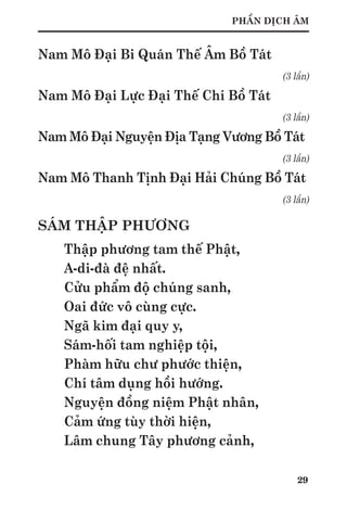 29
PHẦN DỊCH ÂM
Nam Mô Đại Bi Quán Thế Âm Bồ Tát
(3 lần)
Nam Mô Đại Lực Đại Thế Chí Bồ Tát
(3 lần)
Nam Mô Đại Nguyện Địa Tạng Vương Bồ Tát
(3 lần)
Nam Mô Thanh Tịnh Đại Hải Chúng Bồ Tát
(3 lần)
SÁM THẬP PHƯƠNG
Thập phương tam thế Phật,
A-di-đà đệ nhất.
Cửu phẩm độ chúng sanh,
Oai đức vô cùng cực.
Ngã kim đại quy y,
Sám-hối tam nghiệp tội,
Phàm hữu chư phước thiện,
Chí tâm dụng hồi hướng.
Nguyện đồng niệm Phật nhân,
Cảm ứng tùy thời hiện,
Lâm chung Tây phương cảnh,
 