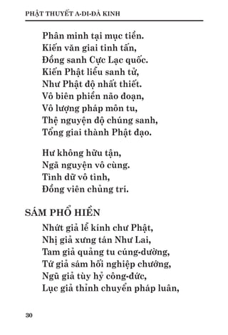 30
PHẬT THUYẾT A-DI-ĐÀ KINH
Phân minh tại mục tiền.
Kiến văn giai tinh tấn,
Đồng sanh Cực Lạc quốc.
Kiến Phật liễu sanh tử,
Như Phật độ nhất thiết.
Vô biên phiền não đoạn,
Vô lượng pháp môn tu,
Thệ nguyện độ chúng sanh,
Tổng giai thành Phật đạo.
Hư không hữu tận,
Ngã nguyện vô cùng.
Tình dữ vô tình,
Đồng viên chủng trí.
SÁM PHỔ HIỀN
Nhứt giả lễ kính chư Phật,
Nhị giả xưng tán Như Lai,
Tam giả quảng tu cúng-dường,
Tứ giả sám hối nghiệp chướng,
Ngũ giả tùy hỷ công-đức,
Lục giả thỉnh chuyển pháp luân,
 