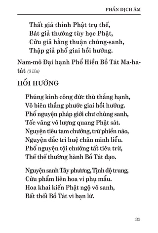 31
PHẦN DỊCH ÂM
Thất giả thỉnh Phật trụ thế,
Bát giả thường tùy học Phật,
Cửu giả hằng thuận chúng-sanh,
Thập giả phổ giai hồi hướng.
Nam-mô Đại hạnh Phổ Hiền Bồ Tát Ma-ha-
tát (3 lần)
HỒI HƯỚNG
Phúng kinh công đức thù thắng hạnh,
Vô biên thắng phước giai hồi hướng.
Phổ nguyện pháp giới chư chúng sanh,
Tốc vãng vô lượng quang Phật sát.
Nguyệntiêutamchướng,trừphiềnnão,
Nguyện đắc trí huệ chân minh liễu.
Phổ nguyện tội chướng tất tiêu trừ,
Thế thế thường hành Bồ Tát đạo.
NguyệnsanhTâyphương,Tịnhđộtrung,
Cửu phẩm liên hoa vi phụ mẫu.
Hoa khai kiến Phật ngộ vô sanh,
Bất thối Bồ Tát vi bạn lữ.
 