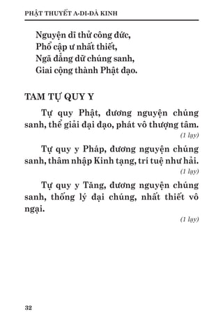 32
PHẬT THUYẾT A-DI-ĐÀ KINH
Nguyện dĩ thử công đức,
Phổ cập ư nhất thiết,
Ngã đẳng dữ chúng sanh,
Giai cộng thành Phật đạo.
TAM TỰ QUY Y
Tự quy Phật, đương nguyện chúng
sanh, thể giải đại đạo, phát vô thượng tâm.
(1 lạy)
Tự quy y Pháp, đương nguyện chúng
sanh, thâm nhập Kinh tạng, trí tuệ như hải.
(1 lạy)
Tự quy y Tăng, đương nguyện chúng
sanh, thống lý đại chúng, nhất thiết vô
ngại.
(1 lạy)
 