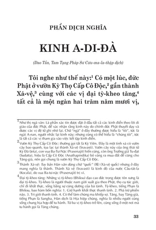 33
PHẦN DỊCH NGHĨA
KINH A-DI-ĐÀ
(Dao Tần, Tam Tạng Pháp Sư Cưu-ma-la-thập dịch)
Tôi nghe như thế này:1
Có một lúc, đức
Phật ở vườn Kỳ Thọ Cấp Cô Độc,2
gần thành
Xá-vệ,3
cùng với các vị đại tỳ-kheo tăng,4
tất cả là một ngàn hai trăm năm mươi vị,
1	
Như thị ngã văn: Là phần xác tín được đặt ở đầu tất cả các kinh điển theo lời di
giáo của đức Phật, để xác nhận rằng kinh này do chính đức Phật thuyết dạy và
được các vị đệ tử ghi nhớ lại. Chữ “ngã” ở đây thường được hiểu là “tôi”, tức là
ngài A-nan, người nhắc lại kinh này; nhưng cũng có thể hiểu là “chúng tôi”, tức
là tất cả các vị tham gia vào việc kết tập kinh điển.
2
	Vườn Kỳ Thọ Cấp Cô Độc: thường gọi tắt là Kỳ Viên. Đây là một tinh xá có vườn
cây bao quanh, tọa lạc tại thành Xá-vệ (Sravasti). Vườn cây này của ông thái tử
Kỳ Đà (Jeta), con vua Ba-Tư-Nặc (Prasenajit) hiến cúng, còn ông Trưởng giả Tu-đạt
(Sudatta), hiệu là Cấp Cô Độc (Anathapindika) bỏ vàng ra mua đất để cúng cho
Tăng-già, nên gọi chung là vườn Kỳ Thọ Cấp Cô Độc.
3
	Thành Xá-vệ: Tuy bản Hán văn dùng chữ “quốc” (國) (Xá-vệ quốc) nhưng ở đây
mang nghĩa là thành. Thành Xá vệ (Sravasti) là kinh đô của nước Câu-tát-la
(Kocala), do vua Ba-tư-nặc (Prasenajit) trị vì.
4	
Đại tỳ-kheo tăng: Những vị tỳ-kheo (Bhiksu) đạo cao đức trọng được tôn xưng là
đại tỳ-kheo. Tỳ-kheo là người thuộc nam giới xuất gia theo Phật, thọ cụ túc giới,
chỉ đi khất thực, sống bằng sự cúng dường của bá tánh. Tỳ-kheo, tiếng Phạn là
Bhiksu, bao hàm bốn nghĩa: 1. Giữ hạnh khất thực thanh tịnh. 2. Phá trừ phiền
não. 3. Trì giới thanh tịnh. 4. Có thể làm chúng ma khiếp sợ. Tăng, hay Tăng-già,
tiếng Phạn là Sangha, Hán dịch là Hịa hiệp chúng, nghĩa là nhiều người cùng
sống chung hịa hợp để tu hành. Từ ba vị tỳ-kheo trở lên, cùng sống ở một nơi mà
tu hành gọi là Tăng chúng.
 