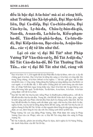 34
KINH A-DI-ĐÀ
đều là bậc đại A-la-hán1
mà ai ai cũng biết,
như: Trưởng lão Xá-lợi-phất, Đại Mục-kiền-
liên, Đại Ca-diếp, Đại Ca-chiên-diên, Đại
Câu-hy-la, Ly-bà-đa, Châu-lỵ-bàn-đà-già,
Nan-đà, A-nan-đà, La-hầu-la, Kiều-phạm-
ba-đề, Tân-đầu-lô-phả-la-đọa, Ca-lưu-đà-
di, Đại Kiếp-tân-na, Bạc-câu-la, A-nậu-lâu-
đà... các vị đệ tử lớn như thế.
Lại có các vị đại Bồ Tát2
như: Pháp
Vương Tử3
Văn-thù-sư-lỵ, Bồ Tát A-dật-đa,4
Bồ Tát Càn-đà-ha-đề, Bồ Tát Thường Tinh
Tấn... các vị đại Bồ Tát như thế, cùng với
1
	Đại A-la-hán: Vì 1.250 người đệ tử của Phật đều là đại tỳ-kheo, nên các vị ấy đã
chứng quả A-la-hán. Đại A-la-hán là tiếng tôn xưng vị A-la-hán có công đức lớn
trong Tăng chúng. A-la-hán (Arhat) có ba nghĩa: 1. Sát tặc: giết giặc, tức là diệt
trừ phiền não; 2. Ứng cúng: Xứng đáng thọ hưởng sự cúng dường của chư thiên và
con người, vì có đủ đức độ; 3. Bất sanh: Chẳng phải tái sanh trong sáu nẻo luân
hồi, sẽ nhập Niết-bàn ngay trong kiếp này. Quả A-la-hán tức là quả thứ tư, cao
hơn hết trong bốn quả: Tu-đà-hoàn, Tư-đà-hàm, A-na-hàm, A-la-hán. A-la-hán
cũng được viết tắt là La-hán.
2
	Đại Bồ Tát (Bồ Tát Ma-ha-tát): tiếng Phạn là Bodhisattva-Māhasattva, viết đủ là
Bồ-đề-tát-đỏa Ma-ha-tát-đỏa. Trong đó, chữ Bồ-đề Hán dịch là đạo, giác, nghĩa
là tánh sáng suốt của Phật; chữ tát-đỏa Hán dịch là chúng sanh, hữu tình. Bồ Tát
hay Bồ-đề-tát-đỏa là chúng sanh đã được giác ngộ; chữ ma-ha Hán dịch là đại,
nghĩa là lớn, ma-ha-tát là tiếng dùng thêm để tôn xưng, nên Bồ Tát Ma-ha-tát có
nghĩa chung là Đại Bồ Tát, là bậc có đại nguyện đem lòng từ cứu giúp chúng sanh
được an vui, đem lòng bi mà cứu vớt cho chúng sanh khỏi sự khổ não.
3	
Pháp Vương Tử: con của đấng Pháp Vương. Đức Phật được tôn xưng là Pháp
Vương (Vua của các Pháp), nên các vị Đại Bồ Tát cũng được tôn xưng là Pháp
Vương Tử.
4
	Bồ Tát A-dật-đa, phiên âm từ tiếng Phạn là Ajita, dịch nghĩa là Vô Năng Thắng,
tức danh hiệu khác của Bồ Tát Di-lặc.
 