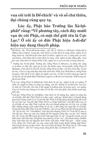 35
PHẦN DỊCH NGHĨA
vua cõi trời là Đế-thích1
và vô số chư thiên,
đại chúng cùng quy tụ.
Lúc ấy, Phật bảo Trưởng lão Xá-lợi-
phất2
rằng: “Về phương tây, cách đây mười
vạn ức cõi Phật, có một thế giới tên là Cực
Lạc.3
Ở cõi ấy có đức Phật hiệu A-di-đà4
hiện nay đang thuyết pháp.
1	
Đế-thích: tức Thích-đề-hoàn-nhân, viết đủ là Thích-ca Đề-hoàn Nhân-đà-la
(Śākya Déva Indra). Trong đó, chữ Thích-ca Hán dịch là năng nhân, nghĩa là có
lòng nhân từ, chữ Đề-hoàn Hán dịch là thiên, nghĩa là các vị sống trên cõi trời,
chư thiên; chữ Nhân-đà-la Hán dịch là chúa, chủ, nghĩa là bậc đứng đầu. Trọn
tên này, Hán dịch là Năng Thiên Chủ, nghĩa là vị vua cõi trời có lòng nhân từ.
2
	 Trưởng lão Xá-lợi-phất: Trưởng lão, tiếng Phạn là Sthavira, là tiếng tôn xưng
vị tỳ-kheo có đức độ, xuất gia tu học đã nhiều năm. Xá-lợi-phất, tiếng Phạn là
Śāriputra, Hán dịch là Thu tử. Xá-lợi, tiếng Phạn là Śāri, chỉ loài chim thu, là tên
bà mẹ, vì bà có cặp mắt đẹp như mắt chim thu. Phất, hay Phất-đát-ra, tiếng Phạn
là putra, Hán dịch là tử, nghĩa là người con trai. Vì thế có kinh cũng gọi ngài là
Xá-lợi tử. Xá-lợi-phất được Phật khen ngợi là vị đệ tử có trí huệ bậc nhất trong các
đệ tử của Phật.
3	
Cực Lạc: tiếng Phạn là Sukhāvatī, Hán dịch là cực lạc, nghĩa là rất vui sướng. Ở
nước ấy, người ta sống vô cùng vui sướng, yên ổn, không có sự khổ não. Cực Lạc
là một cõi Tịnh độ, cho nên ở đó người ta hưởng toàn sự trong sạch, vui sướng.
Còn cõi Ta-bà của chúng ta là một cõi Uế độ, cho nên phải chịu nhiều sự uế tạp,
khổ não.
4
	A-di-đà: Tiếng Phạn là Amitābha, Hán dịch là Vô lượng thọ, nghĩa là sống lâu
vô số kiếp. Khi đức Phật Thích Ca đản sanh, xuất gia, thành đạo và thuyết pháp
giáo hóa chúng sanh ở cõi Ta-bà thì đức Phật A-di-đà đang thuyết pháp độ sanh
tại cõi Cực Lạc. Sau khi đức Phật Thích-ca nhập Niết-bàn, cho đến hiện nay và
vô số kiếp về sau, đức Phật A-di-đà vẫn còn thuyết pháp tại cõi Cực Lạc và tiếp
dẫn những chúng sanh niệm Phật về cõi ấy, vì đời sống của ngài dài vô số kiếp.
Trong tôn hiệu đức Phật A-di-đà (阿彌陀), căn cứ vào Phạn âm thì không phải âm
“di” mà là âm “mi” (Amitābha). Gần đây Hịa thượng Thích Trí Tịnh đã có nêu ra
vấn đề này. Theo tra cứu của chúng tôi thì nguyên nhân đọc sai âm “mi” thành
âm “di” là do chữ 彌? trong âm Hán Việt quen đọc là “di”, trong khi chính các từ
điển Hán Việt hiện đại vẫn phiên âm chữ này là âm “mí”. (Xin tham khảo Từ điển
Hán Việt hiện đại do Nguyễn Kim Thản chủ biên, NXB Thế giới – 2000, trang
654, dòng 24.) Cách đọc sai này cũng xuất hiện trong nhiều trường hợp khác,
như trong chú Lục tự đại minh “Án ma-ni bát di hồng” thì Phạn âm là “Om maṇi
padme hum”– chữ “ni” trong maṇi cũng đã bị đọc sai thành âm “di”.
 
