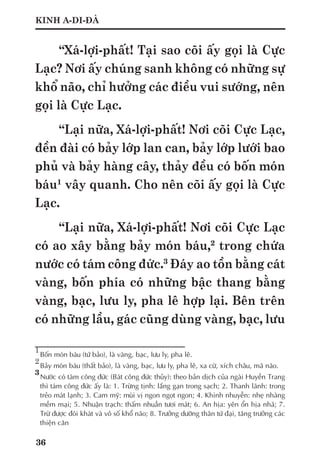 36
KINH A-DI-ĐÀ
“Xá-lợi-phất! Tại sao cõi ấy gọi là Cực
Lạc? Nơi ấy chúng sanh không có những sự
khổ não, chỉ hưởng các điều vui sướng, nên
gọi là Cực Lạc.
“Lại nữa, Xá-lợi-phất! Nơi cõi Cực Lạc,
đền đài có bảy lớp lan can, bảy lớp lưới bao
phủ và bảy hàng cây, thảy đều có bốn món
báu1
vây quanh. Cho nên cõi ấy gọi là Cực
Lạc.
“Lại nữa, Xá-lợi-phất! Nơi cõi Cực Lạc
có ao xây bằng bảy món báu,2
trong chứa
nước có tám công đức.3
Đáy ao tồn bằng cát
vàng, bốn phía có những bậc thang bằng
vàng, bạc, lưu ly, pha lê hợp lại. Bên trên
có những lầu, gác cũng dùng vàng, bạc, lưu
1
	Bốn món báu (tứ bảo), là vàng, bạc, lưu ly, pha lê.
2
	Bảy món báu (thất bảo), là vàng, bạc, lưu ly, pha lê, xa cừ, xích châu, mã não.
3
	Nước có tám công đức (Bát công đức thủy): theo bản dịch của ngài Huyền Trang
thì tám công đức ấy là: 1. Trừng tịnh: lắng gạn trong sạch; 2. Thanh lãnh: trong
trẻo mát lạnh; 3. Cam mỹ: mùi vị ngon ngọt ngon; 4. Khinh nhuyễn: nhẹ nhàng
mềm mại; 5. Nhuận trạch: thấm nhuần tươi mát; 6. An hịa: yên ổn hịa nhã; 7.
Trừ được đói khát và vô số khổ não; 8. Trưởng dưỡng thân tứ đại, tăng trưởng các
thiện căn
 