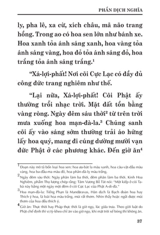37
PHẦN DỊCH NGHĨA
ly, pha lê, xa cừ, xích châu, mã não trang
hồng. Trong ao có hoa sen lớn như bánh xe.
Hoa xanh tỏa ánh sáng xanh, hoa vàng tỏa
ánh sáng vàng, hoa đỏ tỏa ánh sáng đỏ, hoa
trắng tỏa ánh sáng trắng.1
“Xá-lợi-phất! Nơi cõi Cực Lạc có đầy đủ
công đức trang nghiêm như thế.
“Lại nữa, Xá-lợi-phất! Cõi Phật ấy
thường trỗi nhạc trời. Mặt đất tồn bằng
vàng ròng. Ngày đêm sáu thời2
từ trên trời
mưa xuống hoa mạn-đà-la.3
Chúng sanh
cõi ấy vào sáng sớm thường trải áo hứng
lấy hoa quý, mang đi cúng dường mười vạn
đức Phật ở các phương khác. Đến giờ ăn4
1
	Đoạn này mô tả bốn loại hoa sen: hoa ưu-bát la màu xanh, hoa câu-vật-đầu màu
vàng, hoa ba-đầu-ma màu đỏ, hoa phân-đà-lỵ màu trắng.
2
	Ngày đêm sáu thời: Ngày phân làm ba thời, đêm phân làm ba thời. Kinh Hoa
Nghiêm, phẩm Thọ lượng chép rằng: Tâm Vương Bồ Tát nói: “Một kiếp ở cõi Ta-
bà này bằng một ngày một đêm ở cõi Cực Lạc của Phật A-di-đà.”
3	
Hoa mạn-đà-la: Tiếng Phạn là Mandāravas, Hán dịch là Bạch đoàn hoa hay
Thích ý hoa, là loài hoa màu trắng, mùi rất thơm. Nhìn thấy hoặc ngửi được mùi
thơm của hoa đều thích ý.
4
	Giờ ăn: Thực thời hay Pháp thực thời là giờ ngọ, lúc giữa trưa. Theo giới luật do
Phật chế định thì vị tỳ-kheo chỉ ăn vào giờ ngọ, khi mặt trời xế bóng thì không ăn.
 