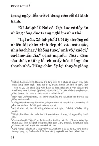 38
KINH A-DI-ĐÀ
trong ngày liền trở về dùng cơm rồi đi kinh
hành.1
“Xá-lợi-phất! Nơi cõi Cực Lạc có đầy đủ
những công đức trang nghiêm như thế.
“Lại nữa, Xá-lợi-phất! Cõi ấy thường có
nhiều lồi chim xinh đẹp đủ các màu sắc,
như bạch hạc,2
khổng tước,3
anh võ,4
xá-lợi,5
ca-lăng-tần-già,6
cộng mạng7
... Ngày đêm
sáu thời, những lồi chim ấy hòa tiếng kêu
thanh nhã. Tiếng chim ấy lại thuyết giảng
1	
Đi kinh hành: các vị tỳ-kheo sau khi dùng cơm thì đi chậm rãi quanh chùa tháp
hoặc trong chánh điện. Trong khi đi ấy thường nhiếp tâm cho an định. Sách
Thích thị yếu lãm chép rằng: Kinh hành có năm sự lợi ích: 1. Vận động cơ thể
cho khang kiện; 2. Luyện tập cho có sức mạnh; 3. Trừ được nhiều chứng bệnh; 4.
Giúp thêm sự tiêu hóa; 5. Làm cho ý chí thêm kiên cố.
2
	Bạch hạc: Chim hạc trắng, loài chim lông trắng, mỏ dài, chân cao, bay xa, kêu
tiếng lớn và thanh.
3	
Khổng tước: chim công, loài chim giống như chim trĩ, lông đuôi dài, con trống rất
đẹp, xòe cánh ra như cái quạt, màu sắc rực rỡ.
4
	Anh võ: chim két, loài chim lông cánh xanh, mỏ ngắn, có thể tập nói được tiếng
người.
5
	Xá-lợi: chim thu, chim oanh, loài chim có đôi mắt rất trong, hót nghe tiếng thanh
dịu.
6
	Ca-lăng-tần-già: Tiếng Phạn là Kalavińka. Ca-lăng: tốt, đẹp. Tần-già: tiếng, âm
thanh. Loài chim tiếng tốt, trong trẻo. Hán dịch là mỹ âm điểu, diệu thanh điểu.
Chim này cư trú ở Tuyết sơn, miền bắc Ấn Độ.
7
	Cộng mạng: Tiếng Phạn là Jivajiva (Kỳ-bà), dịch âm là Bà-bà-kỳ-bà, cũng dịch là
Mạng mạng, hay Sanh sanh. Loài chim tương truyền là một thân có hai đầu.
 