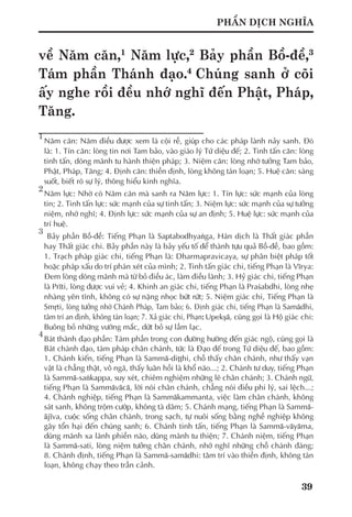 39
PHẦN DỊCH NGHĨA
về Năm căn,1
Năm lực,2
Bảy phần Bồ-đề,3
Tám phần Thánh đạo.4
Chúng sanh ở cõi
ấy nghe rồi đều nhớ nghĩ đến Phật, Pháp,
Tăng.
1	
Năm căn: Năm điều được xem là cội rễ, giúp cho các pháp lành nảy sanh. Đó
là: 1. Tín căn: lòng tin nơi Tam bảo, vào giáo lý Tứ diệu đế; 2. Tinh tấn căn: lòng
tinh tấn, dõng mãnh tu hành thiện pháp; 3. Niệm căn: lòng nhớ tưởng Tam bảo,
Phật, Pháp, Tăng; 4. Định căn: thiền định, lòng không tán loạn; 5. Huệ căn: sáng
suốt, biết rõ sự lý, thông hiểu kinh nghĩa.
2
	Năm lực: Nhờ có Năm căn mà sanh ra Năm lực: 1. Tín lực: sức mạnh của lòng
tin; 2. Tinh tấn lực: sức mạnh của sự tinh tấn; 3. Niệm lực: sức mạnh của sự tưởng
niệm, nhớ nghĩ; 4. Định lực: sức mạnh của sự an định; 5. Huệ lực: sức mạnh của
trí huệ.
3
	 Bảy phần Bồ-đề: Tiếng Phạn là Saptabodhyaṅga, Hán dịch là Thất giác phần
hay Thất giác chi. Bảy phần này là bảy yếu tố để thành tựu quả Bồ-đề, bao gồm:
1. Trạch pháp giác chi, tiếng Phạn là: Dharmapravicaya, sự phân biệt pháp tốt
hoặc pháp xấu do trí phán xét của mình; 2. Tinh tấn giác chi, tiếng Phạn là Vīrya:
Đem lòng dõng mãnh mà từ bỏ điều ác, làm điều lành; 3. Hỷ giác chi, tiếng Phạn
là Prīti, lòng được vui vẻ; 4. Khinh an giác chi, tiếng Phạn là Praśabdhi, lòng nhẹ
nhàng yên tĩnh, không có sự nặng nhọc bứt rứt; 5. Niệm giác chi, Tiếng Phạn là
Smṛti, lòng tưởng nhớ Chánh Pháp, Tam bảo; 6. Định giác chi, tiếng Phạn là Samādhi,
tâm trí an định, không tán loạn; 7. Xả giác chi, Phạn: Upekşā, cũng gọi là Hộ giác chi:
Buông bỏ những vướng mắc, dứt bỏ sự lầm lạc.
4
	Bát thánh đạo phần: Tám phần trong con đường hướng đến giác ngộ, cũng gọi là
Bát chánh đạo, tám pháp chân chánh, tức là Đạo đế trong Tứ diệu đế, bao gồm:
1. Chánh kiến, tiếng Phạn là Sammā-diţţhi, chỗ thấy chân chánh, như thấy vạn
vật là chẳng thật, vô ngã, thấy luân hồi là khổ não...; 2. Chánh tư duy, tiếng Phạn
là Sammā-saṅkappa, suy xét, chiêm nghiệm những lẽ chân chánh; 3. Chánh ngữ,
tiếng Phạn là Sammāvācā, lời nói chân chánh, chẳng nói điều phi lý, sai lệch...;
4. Chánh nghiệp, tiếng Phạn là Sammākammanta, việc làm chân chánh, không
sát sanh, không trộm cướp, không tà dâm; 5. Chánh mạng, tiếng Phạn là Sammā-
ājīva, cuộc sống chân chánh, trong sạch, tự nuôi sống bằng nghề nghiệp không
gây tổn hại đến chúng sanh; 6. Chánh tinh tấn, tiếng Phạn là Sammā-vāyāma,
dũng mãnh xa lánh phiền não, dũng mãnh tu thiện; 7. Chánh niệm, tiếng Phạn
là Sammā-sati, lòng niệm tưởng chân chánh, nhớ nghĩ những chỗ chánh đáng;
8. Chánh định, tiếng Phạn là Sammā-samādhi: tâm trí vào thiền định, không tán
loạn, không chạy theo trần cảnh.
 
