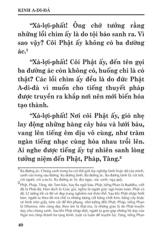 40
KINH A-DI-ĐÀ
“Xá-lợi-phất! Ông chớ tưởng rằng
những lồi chim ấy là do tội báo sanh ra. Vì
sao vậy? Cõi Phật ấy không có ba đường
ác.1
“Xá-lợi-phất! Cõi Phật ấy, đến tên gọi
ba đường ác còn không có, huống chi là có
thật? Các lồi chim ấy đều là do đức Phật
A-di-đà vì muốn cho tiếng thuyết pháp
được truyền ra khắp nơi nên mới biến hóa
tạo thành.
“Xá-lợi-phất! Nơi cõi Phật ấy, gió nhẹ
lay động những hàng cây báu và lưới báu,
vang lên tiếng êm dịu vô cùng, như trăm
ngàn tiếng nhạc cùng hòa nhau trỗi lên.
Ai nghe được tiếng ấy tự nhiên sanh lòng
tưởng niệm đến Phật, Pháp, Tăng.2
1
	Ba đường ác: Chúng sanh trong ba cõi thế giới tùy nghiệp lành hoặc dữ của mình,
sanh vào trong sáu đường: Ba đường lành, Ba đường ác. Ba đường lành là: cõi trời,
cõi người, cõi a-tu-la. Ba đường ác là: địa ngục, súc sanh, ngạ quỷ.
2
	Phật, Pháp, Tăng, tức Tam bảo, hay Ba ngôi báu. Phật, tiếng Phạn là Buddha, viết
đủ là Phật-đà, Hán dịch là Giác giả, nghĩa là người giác ngộ hoàn toàn. Phật có
đủ 32 tướng tốt và 80 vẻ đẹp trang nghiêm nơi thân thể. Sau khi Phật nhập Niết
bàn, người ta theo đó mà chế ra những tượng cốt bằng chất kim, bằng cây hoặc
vẽ hình trên giấy, trên vải để thờ phụng, nhớ tưởng đến Phật; Pháp, tiếng Phạn
là Dharma, nên cũng đọc theo âm là Đạt-ma, là những giáo lý do Phật truyền
dạy cho chúng sanh. Sau khi Phật nhập diệt, người ta gom góp những lời dạy của
Ngài mà chép thành ba tạng Kinh, Luật và Luận để truyền lại; Tăng, tiếng Phạn
 