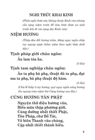 5
NGHI THỨC KHAI KINH
(Phần nghi thức này không thuộc Kinh văn nhưng
cần tụng niệm trước để tâm thức được an tịnh
trước khi đi vào tụng đọc Kinh văn)
NIỆM HƯƠNG
(Thắp đèn đốt hương trầm, đứng ngay ngắn chắp
tay ngang ngực thầm niệm theo nghi thức dưới
đây.)
Tịnh pháp giới chân ngôn:
Án lam tóa ha.
(3 lần)
Tịnh tam nghiệp chân ngôn:
Án ta phạ bà phạ, thuật đà ta phạ, đạt
ma ta phạ, bà phạ thuật độ hám.
(3 lần)
(Chủ lễ thắp 3 cây hương, quỳ ngay ngắn nâng hương
lên ngang trán niệm bài Cúng hương sau đây.)
CÚNG HƯƠNG TÁN PHẬT
Nguyện thử diệu hương vân,
Biến mãn thập phương giới.
Cúng dường nhất thiết Phật,
Tôn Pháp, chư Bồ Tát,
Vô biên Thanh văn chúng,
Cập nhất thiết thánh hiền.
 