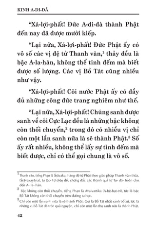 42
KINH A-DI-ĐÀ
“Xá-lợi-phất! Đức A-di-đà thành Phật
đến nay đã được mười kiếp.
“Lại nữa, Xá-lợi-phất! Đức Phật ấy có
vô số các vị đệ tử Thanh văn,1
thảy đều là
bậc A-la-hán, không thể tính đếm mà biết
được số lượng. Các vị Bồ Tát cũng nhiều
như vậy.
“Xá-lợi-phất! Cõi nước Phật ấy có đầy
đủ những công đức trang nghiêm như thế.
“Lại nữa, Xá-lợi-phất! Chúng sanh được
sanhvềcõiCựcLạcđềulànhữngbậckhông
còn thối chuyển,2
trong đó có nhiều vị chỉ
còn một lần sanh nữa là sẽ thành Phật.3
Số
ấy rất nhiều, không thể lấy sự tính đếm mà
biết được, chỉ có thể gọi chung là vô số.
1	
Thanh văn, tiếng Phạn là Śrāvaka, hàng đệ tử Phật theo giáo pháp Thanh văn thừa,
(Śrāvakayāna), tu tập Tứ diệu đế, chứng đắc các thánh quả từ Tu- đà- hoàn cho
đến A- la- hán.
2
	 Bậc không còn thối chuyển, tiếng Phạn là Avaivartika (A-bệ-bạt-trí), tức là bậc
Bồ Tát không còn thối chuyển trên đường tu học.
3	
Chỉ còn một lần sanh nữa là sẽ thành Phật: Gọi là Bồ Tát nhất sanh bổ xứ, tức là
những vị Bồ Tát đã tròn quả nguyện, chỉ còn một lần thọ sanh nữa là thành Phật.
 