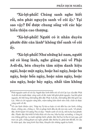 43
PHẦN DỊCH NGHĨA
“Xá-lợi-phất! Chúng sanh nghe biết
rồi, nên phát nguyện sanh về cõi ấy.1
Tại
sao vậy? Để được chung sống với các bậc
hiền thiện cao thượng.
“Xá-lợi-phất! Người có ít nhân duyên
phước đức căn lành2
không thể sanh về cõi
ấy.
“Xá-lợi-phất! Như những kẻ nam, người
nữ có lòng lành, nghe giảng nói về Phật
A-di-đà, bèn chuyên tâm niệm danh hiệu
ngài, hoặc một ngày, hoặc hai ngày, hoặc ba
ngày, hoặc bốn ngày, hoặc năm ngày, hoặc
sáu ngày, hoặc bảy ngày, nhất tâm không
1
	Phát nguyện sanh về cõi ấy: Người đọc kinh điển nói về cõi Cực Lạc của đức Phật
A-di-đà mà muốn được vãng sanh về đó, trước hết phải phát nguyện. Sau khi phát
nguyện, thì hết lòng nhớ tưởng đến đức Phật A-di-đà, nhớ tưởng đến thế giới Cực
Lạc. Nhờ có chí nguyện vững bền, niệm tưởng kiên định nên chắc chắn sẽ được
vãng sanh về đó.
2
	Về căn lành (thiện căn), Thập trụ Tỳ-bà-sa luận có nói đến ba căn lành: chẳng
tham, chẳng sân, chẳng si. Tất cả pháp lành đều do đó mà nảy sanh. Về phước
đức, Kinh Quán Vô Lượng Thọ có dạy: “Muốn sanh về cõi ấy, nên tu ba loại phước
đức. Phước đức thứ nhất là hiếu thảo với cha mẹ, hầu hạ bậc sư trưởng, vì lòng từ
mà chẳng giết hại, tu mười nghiệp lành; phước đức thứ hai là thọ trì tam quy, giữ
trọn các giới, chẳng phạm oai nghi; phước đức thứ ba là: phát tâm Bồ-đề, tin sâu
lẽ nhân quả, đọc tụng kinh Đại thừa, khuyến tấn những người tu hành.
 