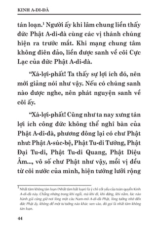 44
KINH A-DI-ĐÀ
tán loạn.1
Người ấy khi lâm chung liền thấy
đức Phật A-di-đà cùng các vị thánh chúng
hiện ra trước mắt. Khi mạng chung tâm
không điên đảo, liền được sanh về cõi Cực
Lạc của đức Phật A-di-đà.
“Xá-lợi-phất! Ta thấy sự lợi ích đó, nên
mới giảng nói như vậy. Nếu có chúng sanh
nào được nghe, nên phát nguyện sanh về
cõi ấy.
“Xá-lợi-phất! Cũng như ta nay xưng tán
lợi ích công đức không thể nghĩ bàn của
Phật A-di-đà, phương đông lại có chư Phật
như: Phật A-súc-bệ, Phật Tu-di Tướng, Phật
Đại Tu-di, Phật Tu-di Quang, Phật Diệu
Âm..., vô số chư Phật như vậy, mỗi vị đều
từ cõi nước của mình, hiện tướng lưỡi rộng
1	
Nhất tâm không tán loạn (Nhất tâm bất loạn) là ý chỉ cốt yếu của toàn quyển Kinh
A-di-đà này. Chẳng những trong khi ngồi, mà khi đi, khi đứng, khi nằm, lúc nào
hành giả cũng giữ nơi lòng một câu Nam-mô A-di-đà Phật, lòng tưởng nhớ đến
đức Phật ấy, không để một tư tưởng nào khác xen vào, đó gọi là nhất tâm không
tán loạn.
 